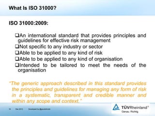 What Is ISO 31000?
ISO 31000:2009:
An international standard that provides principles and
guidelines for effective risk management
Not specific to any industry or sector
Able to be applied to any kind of risk
Able to be applied to any kind of organisation
Intended to be tailored to meet the needs of the
organisation
“The generic approach described in this standard provides
the principles and guidelines for managing any form of risk
in a systematic, transparent and credible manner and
within any scope and context.”
16

Dec 2013

Developed by @goudotmobi

 