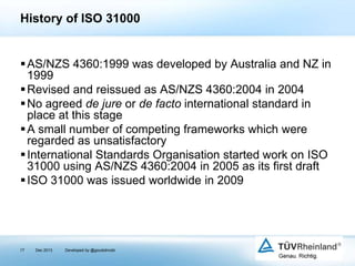 History of ISO 31000

 AS/NZS 4360:1999 was developed by Australia and NZ in
1999
 Revised and reissued as AS/NZS 4360:2004 in 2004
 No agreed de jure or de facto international standard in
place at this stage
 A small number of competing frameworks which were
regarded as unsatisfactory
 International Standards Organisation started work on ISO
31000 using AS/NZS 4360:2004 in 2005 as its first draft
 ISO 31000 was issued worldwide in 2009

17

Dec 2013

Developed by @goudotmobi

 