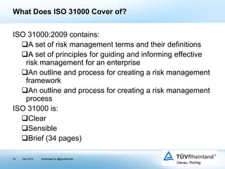 What Does ISO 31000 Cover of?
ISO 31000:2009 contains:
A set of risk management terms and their definitions
A set of principles for guiding and informing effective
risk management for an enterprise
An outline and process for creating a risk management
framework
An outline and process for creating a risk management
process
ISO 31000 is:
Clear
Sensible
Brief (34 pages)
18

Dec 2013

Developed by @goudotmobi

 