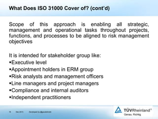 What Does ISO 31000 Cover of? (cont’d)
Scope of this approach is enabling all strategic,
management and operational tasks throughout projects,
functions, and processes to be aligned to risk management
objectives
It is intended for stakeholder group like:
Executive level
Appointment holders in ERM group
Risk analysts and management officers
Line managers and project managers
Compliance and internal auditors
Independent practitioners
19

Dec 2013

Developed by @goudotmobi

 