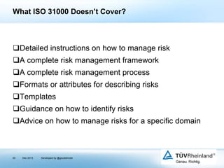 What ISO 31000 Doesn’t Cover?

Detailed instructions on how to manage risk

A complete risk management framework
A complete risk management process
Formats or attributes for describing risks

Templates
Guidance on how to identify risks
Advice on how to manage risks for a specific domain

20

Dec 2013

Developed by @goudotmobi

 