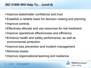 ISO 31000 Will Help To… (cont’d)
 Improve stakeholder confidence and trust
 Establish a reliable basis for decision making and planning
 Improve controls
 Effectively allocate and use resources for risk treatment
 Improve operational effectiveness and efficiency
 Enhance health and safety performance, as well as
environmental protection
 Improve loss prevention and incident management
 Minimize losses

 Improve organizational learning and resilience
22

Dec 2013

Developed by @goudotmobi

 
