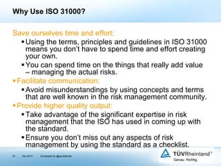 Why Use ISO 31000?
Save ourselves time and effort:
 Using the terms, principles and guidelines in ISO 31000
means you don’t have to spend time and effort creating
your own.
 You can spend time on the things that really add value
– managing the actual risks.
 Facilitate communication:
 Avoid misunderstandings by using concepts and terms
that are well known in the risk management community.
 Provide higher quality output:
 Take advantage of the significant expertise in risk
management that the ISO has used in coming up with
the standard.
 Ensure you don’t miss out any aspects of risk
management by using the standard as a checklist.
23

Dec 2013

Developed by @goudotmobi

 