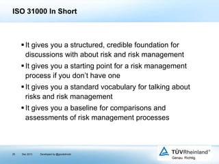 ISO 31000 In Short

 It gives you a structured, credible foundation for
discussions with about risk and risk management
 It gives you a starting point for a risk management
process if you don’t have one
 It gives you a standard vocabulary for talking about
risks and risk management
 It gives you a baseline for comparisons and
assessments of risk management processes

25

Dec 2013

Developed by @goudotmobi

 