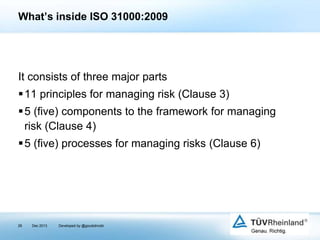 What’s inside ISO 31000:2009

It consists of three major parts
11 principles for managing risk (Clause 3)
5 (five) components to the framework for managing
risk (Clause 4)

5 (five) processes for managing risks (Clause 6)

28

Dec 2013

Developed by @goudotmobi

 