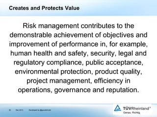 Creates and Protects Value

Risk management contributes to the
demonstrable achievement of objectives and
improvement of performance in, for example,
human health and safety, security, legal and
regulatory compliance, public acceptance,
environmental protection, product quality,
project management, efficiency in
operations, governance and reputation.
30

Dec 2013

Developed by @goudotmobi

 