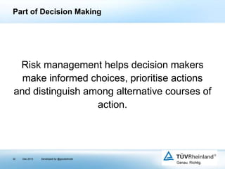 Part of Decision Making

Risk management helps decision makers
make informed choices, prioritise actions
and distinguish among alternative courses of
action.

32

Dec 2013

Developed by @goudotmobi

 