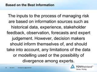Based on the Best Information

The inputs to the process of managing risk
are based on information sources such as
historical data, experience, stakeholder
feedback, observation, forecasts and expert
judgement. However, decision makers
should inform themselves of, and should
take into account, any limitations of the data
or modelling used or the possibility of
divergence among experts.
35

Dec 2013

Developed by @goudotmobi

 