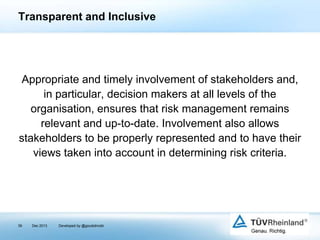 Transparent and Inclusive

Appropriate and timely involvement of stakeholders and,
in particular, decision makers at all levels of the
organisation, ensures that risk management remains
relevant and up-to-date. Involvement also allows
stakeholders to be properly represented and to have their
views taken into account in determining risk criteria.

39

Dec 2013

Developed by @goudotmobi

 