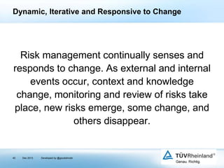 Dynamic, Iterative and Responsive to Change

Risk management continually senses and
responds to change. As external and internal
events occur, context and knowledge
change, monitoring and review of risks take
place, new risks emerge, some change, and
others disappear.

40

Dec 2013

Developed by @goudotmobi

 