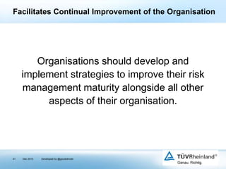 Facilitates Continual Improvement of the Organisation

Organisations should develop and
implement strategies to improve their risk
management maturity alongside all other
aspects of their organisation.

41

Dec 2013

Developed by @goudotmobi

 