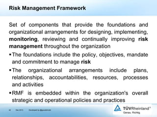 Risk Management Framework
Set of components that provide the foundations and
organizational arrangements for designing, implementing,
monitoring, reviewing and continually improving risk
management throughout the organization
The foundations include the policy, objectives, mandate
and commitment to manage risk

The organizational arrangements include plans,
relationships, accountabilities, resources, processes
and activities
RMF is embedded within the organization's overall
strategic and operational policies and practices
42

Dec 2013

Developed by @goudotmobi

 
