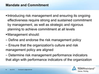 Mandate and Commitment
Introducing risk management and ensuring its ongoing
effectiveness require strong and sustained commitment
by management, as well as strategic and rigorous
planning to achieve commitment at all levels
Management should:
⎯ Define and endorse the risk management policy

⎯ Ensure that the organization's culture and risk
management policy are aligned
⎯ Determine risk management performance indicators
that align with performance indicators of the organization
44

Dec 2013

Developed by @goudotmobi

 