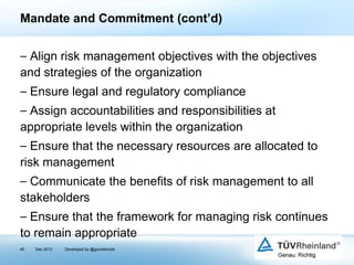 Mandate and Commitment (cont’d)
⎯ Align risk management objectives with the objectives
and strategies of the organization
⎯ Ensure legal and regulatory compliance
⎯ Assign accountabilities and responsibilities at
appropriate levels within the organization
⎯ Ensure that the necessary resources are allocated to
risk management
⎯ Communicate the benefits of risk management to all
stakeholders

⎯ Ensure that the framework for managing risk continues
to remain appropriate
45

Dec 2013

Developed by @goudotmobi

 