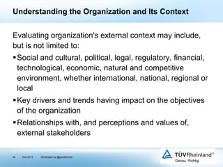 Understanding the Organization and Its Context
Evaluating organization's external context may include,
but is not limited to:
Social and cultural, political, legal, regulatory, financial,
technological, economic, natural and competitive
environment, whether international, national, regional or
local

Key drivers and trends having impact on the objectives
of the organization
Relationships with, and perceptions and values of,
external stakeholders
46

Dec 2013

Developed by @goudotmobi

 
