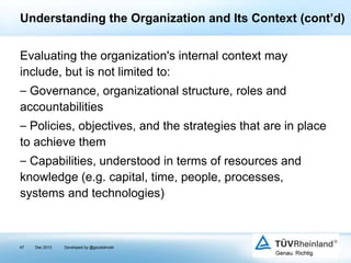 Understanding the Organization and Its Context (cont’d)
Evaluating the organization's internal context may
include, but is not limited to:
⎯ Governance, organizational structure, roles and
accountabilities
⎯ Policies, objectives, and the strategies that are in place
to achieve them

⎯ Capabilities, understood in terms of resources and
knowledge (e.g. capital, time, people, processes,
systems and technologies)

47

Dec 2013

Developed by @goudotmobi

 