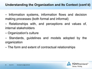 Understanding the Organization and Its Context (cont’d)
⎯ Information systems, information flows and decision
making processes (both formal and informal)
⎯ Relationships with, and perceptions and values of,
internal stakeholders
⎯ Organization's culture
⎯ Standards, guidelines and models adopted by the
organization
⎯ The form and extent of contractual relationships

48

Dec 2013

Developed by @goudotmobi

 