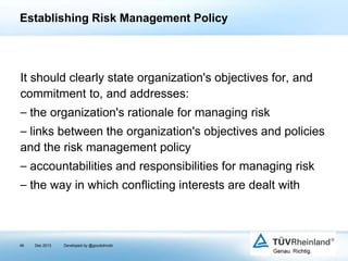 Establishing Risk Management Policy

It should clearly state organization's objectives for, and
commitment to, and addresses:
⎯ the organization's rationale for managing risk
⎯ links between the organization's objectives and policies
and the risk management policy
⎯ accountabilities and responsibilities for managing risk
⎯ the way in which conflicting interests are dealt with

49

Dec 2013

Developed by @goudotmobi

 