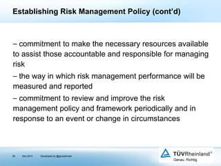 Establishing Risk Management Policy (cont’d)

⎯ commitment to make the necessary resources available
to assist those accountable and responsible for managing
risk
⎯ the way in which risk management performance will be
measured and reported

⎯ commitment to review and improve the risk
management policy and framework periodically and in
response to an event or change in circumstances

50

Dec 2013

Developed by @goudotmobi

 