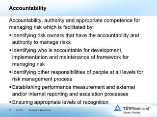 Accountability
Accountability, authority and appropriate competence for
managing risk which is facilitated by:
 Identifying risk owners that have the accountability and
authority to manage risks
 Identifying who is accountable for development,
implementation and maintenance of framework for
managing risk
 Identifying other responsibilities of people at all levels for
risk management process
 Establishing performance measurement and external
and/or internal reporting and escalation processes
 Ensuring appropriate levels of recognition
51

Dec 2013

Developed by @goudotmobi

 