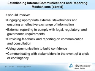 Establishing Internal Communications and Reporting
Mechanisms (cont’d)

It should involve:
Engaging appropriate external stakeholders and
ensuring an effective exchange of information
External reporting to comply with legal, regulatory, and
governance requirements
Providing feedback and reporting on communication
and consultation
Using communication to build confidence
Communicating with stakeholders in the event of a crisis
or contingency
54

Dec 2013

Developed by @goudotmobi

 