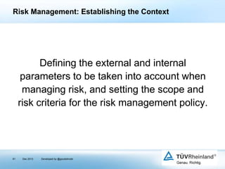 Risk Management: Establishing the Context

Defining the external and internal
parameters to be taken into account when
managing risk, and setting the scope and
risk criteria for the risk management policy.

61

Dec 2013

Developed by @goudotmobi

 