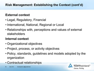 Risk Management: Establishing the Context (cont’d)
External context
• Legal, Regulatory, Financial
• International, National, Regional or Local
• Relationships with, perceptions and values of external
stakeholders
Internal context

• Organizational objectives
• Project, process, or activity objectives
• Policy, standards, guidelines and models adopted by the
organization
• Contractual relationships
62

Dec 2013

Developed by @goudotmobi

 