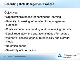 Recording Risk Management Process
Objectives
Organization's needs for continuous learning

Benefits of re-using information for management
purposes
Costs and efforts in creating and maintaining records
Legal, regulatory and operational needs for records
Method of access, ease of retrievability and storage
media
Retention period

Sensitivity of information
65

Dec 2013

Developed by @goudotmobi

 