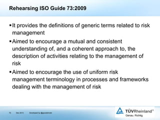 Rehearsing ISO Guide 73:2009

It provides the definitions of generic terms related to risk
management
Aimed to encourage a mutual and consistent
understanding of, and a coherent approach to, the
description of activities relating to the management of
risk

Aimed to encourage the use of uniform risk
management terminology in processes and frameworks
dealing with the management of risk

72

Dec 2013

Developed by @goudotmobi

 