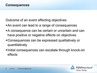 Consequences

Outcome of an event affecting objectives

An event can lead to a range of consequences
A consequence can be certain or uncertain and can
have positive or negative effects on objectives
Consequences can be expressed qualitatively or
quantitatively
Initial consequences can escalate through knock-on
effects

76

Dec 2013

Developed by @goudotmobi

 
