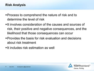 Risk Analysis

Process to comprehend the nature of risk and to
determine the level of risk
It involves consideration of the causes and sources of
risk, their positive and negative consequences, and the
likelihood that those consequences can occur
Provides the basis for risk evaluation and decisions
about risk treatment
It includes risk estimation as well

77

Dec 2013

Developed by @goudotmobi

 