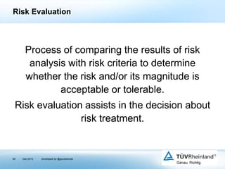 Risk Evaluation

Process of comparing the results of risk
analysis with risk criteria to determine
whether the risk and/or its magnitude is
acceptable or tolerable.
Risk evaluation assists in the decision about
risk treatment.

80

Dec 2013

Developed by @goudotmobi

 