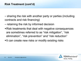 Risk Treatment (cont’d)

⎯ sharing the risk with another party or parties (including
contracts and risk financing)
⎯ retaining the risk by informed decision
Risk treatments that deal with negative consequences
are sometimes referred to as “risk mitigation”, “risk
elimination”, “risk prevention” and “risk reduction”
It can create new risks or modify existing risks

82

Dec 2013

Developed by @goudotmobi

 
