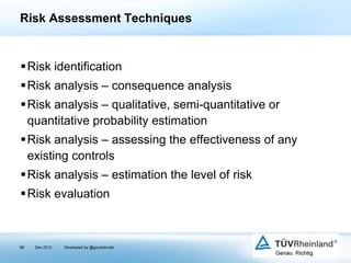 Risk Assessment Techniques

Risk identification
Risk analysis – consequence analysis
Risk analysis – qualitative, semi-quantitative or
quantitative probability estimation
Risk analysis – assessing the effectiveness of any
existing controls
Risk analysis – estimation the level of risk
Risk evaluation

86

Dec 2013

Developed by @goudotmobi

 