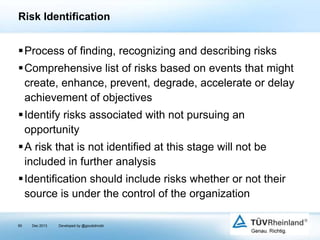 Risk Identification

Process of finding, recognizing and describing risks
Comprehensive list of risks based on events that might
create, enhance, prevent, degrade, accelerate or delay
achievement of objectives
Identify risks associated with not pursuing an
opportunity

A risk that is not identified at this stage will not be
included in further analysis
Identification should include risks whether or not their
source is under the control of the organization
90

Dec 2013

Developed by @goudotmobi

 