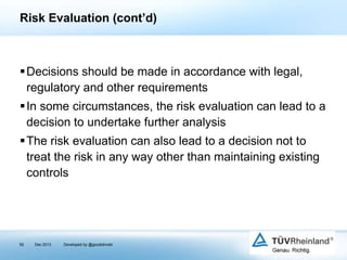 Risk Evaluation (cont’d)

Decisions should be made in accordance with legal,
regulatory and other requirements
In some circumstances, the risk evaluation can lead to a
decision to undertake further analysis
The risk evaluation can also lead to a decision not to
treat the risk in any way other than maintaining existing
controls

92

Dec 2013

Developed by @goudotmobi

 