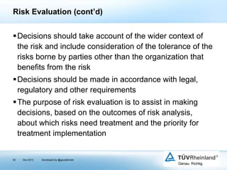 Risk Evaluation (cont’d)
Decisions should take account of the wider context of
the risk and include consideration of the tolerance of the
risks borne by parties other than the organization that
benefits from the risk
Decisions should be made in accordance with legal,
regulatory and other requirements

The purpose of risk evaluation is to assist in making
decisions, based on the outcomes of risk analysis,
about which risks need treatment and the priority for
treatment implementation

93

Dec 2013

Developed by @goudotmobi

 