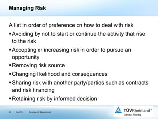 Managing Risk

A list in order of preference on how to deal with risk
Avoiding by not to start or continue the activity that rise
to the risk
Accepting or increasing risk in order to pursue an
opportunity
Removing risk source
Changing likelihood and consequences
Sharing risk with another party/parties such as contracts
and risk ﬁnancing

Retaining risk by informed decision
95

Dec 2013

Developed by @goudotmobi

 