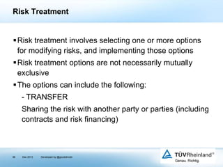 Risk Treatment

Risk treatment involves selecting one or more options
for modifying risks, and implementing those options
Risk treatment options are not necessarily mutually
exclusive
The options can include the following:

- TRANSFER
Sharing the risk with another party or parties (including
contracts and risk financing)

96

Dec 2013

Developed by @goudotmobi

 