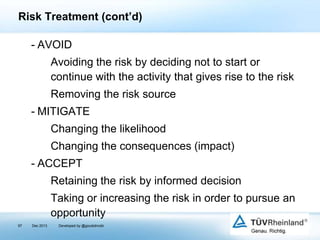 Risk Treatment (cont’d)
- AVOID
Avoiding the risk by deciding not to start or
continue with the activity that gives rise to the risk
Removing the risk source
- MITIGATE
Changing the likelihood
Changing the consequences (impact)
- ACCEPT
Retaining the risk by informed decision

Taking or increasing the risk in order to pursue an
opportunity
97

Dec 2013

Developed by @goudotmobi

 