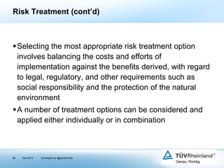 Risk Treatment (cont’d)

Selecting the most appropriate risk treatment option
involves balancing the costs and efforts of
implementation against the benefits derived, with regard
to legal, regulatory, and other requirements such as
social responsibility and the protection of the natural
environment
A number of treatment options can be considered and
applied either individually or in combination

98

Dec 2013

Developed by @goudotmobi

 