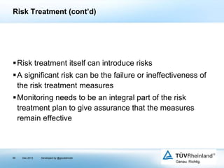 Risk Treatment (cont’d)

Risk treatment itself can introduce risks
A significant risk can be the failure or ineffectiveness of
the risk treatment measures

Monitoring needs to be an integral part of the risk
treatment plan to give assurance that the measures
remain effective

99

Dec 2013

Developed by @goudotmobi

 