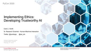 1
Implementing Ethics: Developing Trustworthy AI
© 2020 Carnegie Mellon University
[DISTRIBUTION STATEMENT A] This material has been approved for public
release and unlimited distribution. Please see Copyright notice for non-US
Government use and distribution.
Software Engineering Institute
Carnegie Mellon University
Pittsburgh, PA 15213
[DISTRIBUTION STATEMENT A] This material has been approved for public
release and unlimited distribution. Please see Copyright notice for non-US
Government use and distribution.
PyCon 2020
Implementing Ethics:
Developing Trustworthy AI
Carol J. Smith
Sr. Research Scientist - Human-Machine Interaction
Twitter: @carologic @sei_etc
 