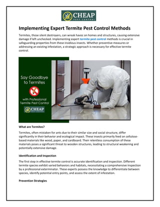Implementing Expert Termite Pest Control Methods
Termites, those silent destroyers, can wreak havoc on homes and structures, causing extensive
damage if left unchecked. Implementing expert termite pest control methods is crucial in
safeguarding properties from these insidious insects. Whether preventive measures or
addressing an existing infestation, a strategic approach is necessary for effective termite
control.
What are Termites?
Termites, often mistaken for ants due to their similar size and social structure, differ
significantly in their behavior and ecological impact. These insects primarily feed on cellulose-
based materials like wood, paper, and cardboard. Their relentless consumption of these
materials poses a significant threat to wooden structures, leading to structural weakening and
potentially extensive damage.
Identification and Inspection
The first step in effective termite control is accurate identification and inspection. Different
termite species exhibit varied behaviors and habitats, necessitating a comprehensive inspection
by a professional exterminator. These experts possess the knowledge to differentiate between
species, identify potential entry points, and assess the extent of infestation.
Prevention Strategies
 