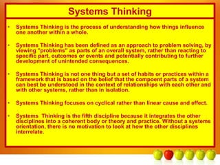 Systems Thinking
• Systems Thinking is the process of understanding how things influence
one another within a whole.
• Systems Thinking has been defined as an approach to problem solving, by
viewing "problems" as parts of an overall system, rather than reacting to
specific part, outcomes or events and potentially contributing to further
development of unintended consequences.
• Systems Thinking is not one thing but a set of habits or practices within a
framework that is based on the belief that the compoent parts of a system
can best be understood in the context of relationships with each other and
with other systems, rather than in isolation.
• Systems Thinking focuses on cyclical rather than linear cause and effect.
• Systems Thinking is the fifth discipline because it integrates the other
disciplines into a coherent body or theory and practice. Without a systems
orientation, there is no motivation to look at how the other disciplines
interrelate.
 