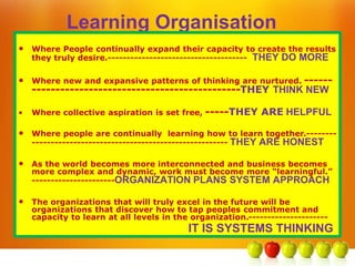 Learning Organisation
• Where People continually expand their capacity to create the results
they truly desire.------------------------------------- THEY DO MORE
• Where new and expansive patterns of thinking are nurtured. ------
--------------------------------------------THEY THINK NEW
• Where collective aspiration is set free, -----THEY ARE HELPFUL
• Where people are continually learning how to learn together.--------
---------------------------------------------------- THEY ARE HONEST
• As the world becomes more interconnected and business becomes
more complex and dynamic, work must become more “learningful.”
----------------------ORGANIZATION PLANS SYSTEM APPROACH
• The organizations that will truly excel in the future will be
organizations that discover how to tap peoples commitment and
capacity to learn at all levels in the organization.---------------------
IT IS SYSTEMS THINKING
 