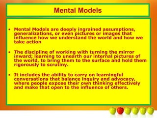 Mental Models
• Mental Models are deeply ingrained assumptions,
generalizations, or even pictures or images that
influence how we understand the world and how we
take action
• The discipline of working with turning the mirror
inward; learning to unearth our internal pictures of
the world, to bring them to the surface and hold them
rigorously to scrutiny.
• It includes the ability to carry on learningful
conversations that balance inquiry and advocacy,
where people expose their own thinking effectively
and make that open to the influence of others.
 