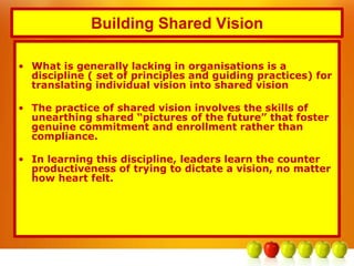 Building Shared Vision
• What is generally lacking in organisations is a
discipline ( set of principles and guiding practices) for
translating individual vision into shared vision
• The practice of shared vision involves the skills of
unearthing shared “pictures of the future” that foster
genuine commitment and enrollment rather than
compliance.
• In learning this discipline, leaders learn the counter
productiveness of trying to dictate a vision, no matter
how heart felt.
 