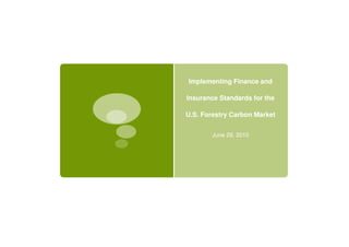 Implementing Finance and

Insurance Standards for the

U.S. Forestry Carbon Market


       June 29, 2010
 