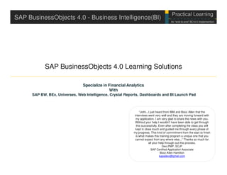 Practical Learning
                                                                                                       EY Internal Use
SAP BusinessObjects 4.0 - Business Intelligence(BI)                                                    Only

                                                                                          An “end-to-end” BO 4.0 Implemention




            SAP BusinessObjects 4.0 Learning Solutions

                                 Specialize in Financial Analytics
                                               With
      SAP BW, BEx, Universes, Web Intelligence, Crystal Reports, Dashboards and BI Launch Pad



                                                                 “Jothi...I just heard from IBM and Booz Allen that the
                                                            interviews went very well and they are moving forward with
                                                             my application. I am very glad to share the news with you.
                                                             Without your help I wouldn't have been able to get through
                                                              this successfully. Even after completing the class you still
                                                             kept in close touch and guided me through every phase of
                                                            my progress. This kind of commitment from the start to finish
                                                             is what makes this training program a unique one that you
                                                             cannot expect from any where else...“ Thanks so much for
                                                                          all your help through out this process.
                                                                                      Devi,PMP, SCJP
                                                                             SAP Certified Application Associate
                                                                                    Booz Allen Hamilton
                                                                                   kapadevi@gmail.com
 